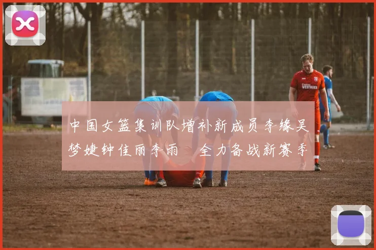 中国女篮集训队增补新成员李缘吴梦婕钟佳丽李雨汧全力备战新赛季