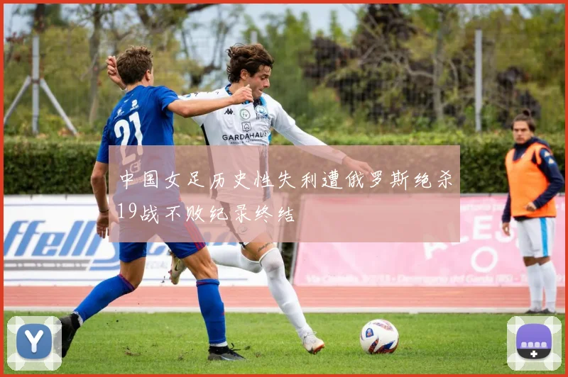 中国女足历史性失利遭俄罗斯绝杀19战不败纪录终结