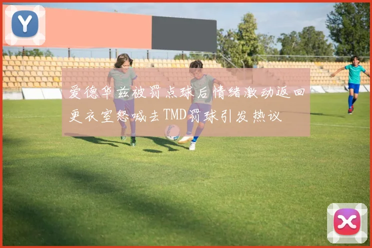 爱德华兹被罚点球后情绪激动返回更衣室怒喊去TMD罚球引发热议