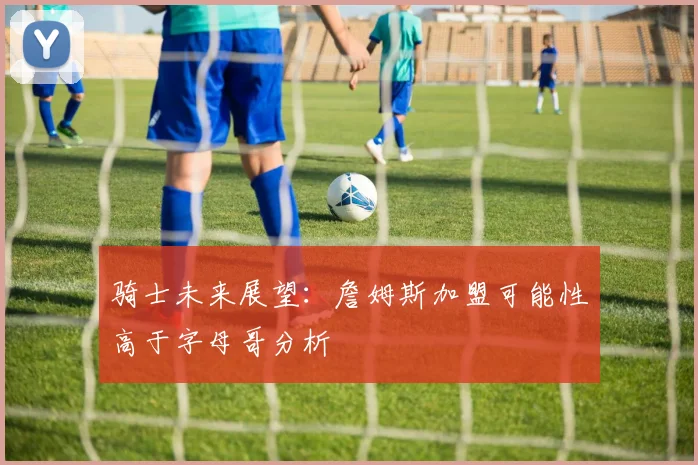骑士未来展望：詹姆斯加盟可能性高于字母哥分析