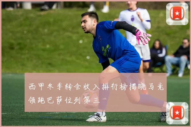 西甲冬季转会收入排行榜揭晓马竞领跑巴萨位列第三