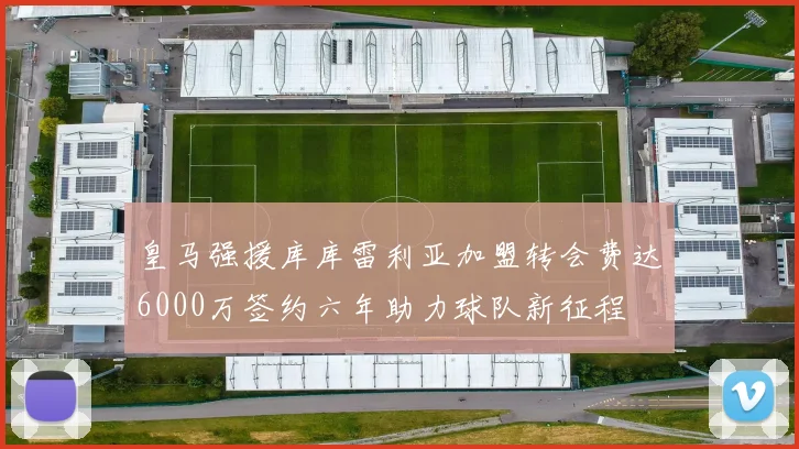 皇马强援库库雷利亚加盟转会费达6000万签约六年助力球队新征程
