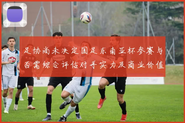 足协尚未决定国足东南亚杯参赛与否需综合评估对手实力及商业价值