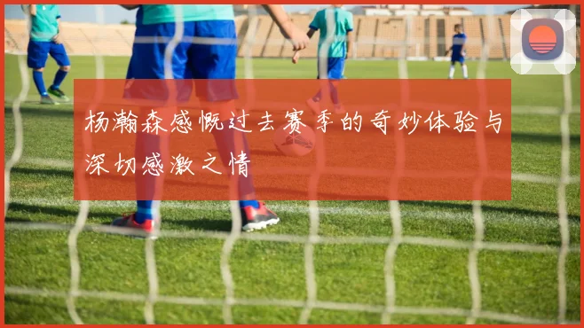 杨瀚森感慨过去赛季的奇妙体验与深切感激之情