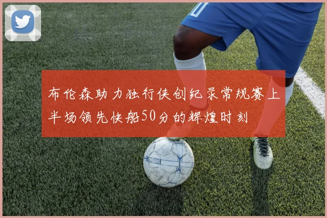 布伦森助力独行侠创纪录常规赛上半场领先快船50分的辉煌时刻