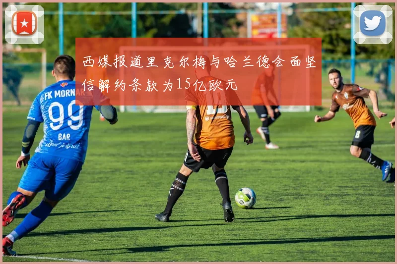 西媒报道里克尔梅与哈兰德会面坚信解约条款为15亿欧元
