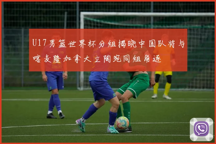 U17男篮世界杯分组揭晓中国队将与喀麦隆加拿大立陶宛同组角逐