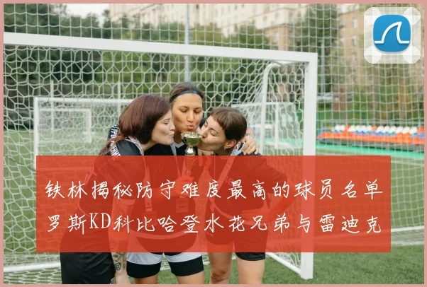 铁林揭秘防守难度最高的球员名单罗斯KD科比哈登水花兄弟与雷迪克
