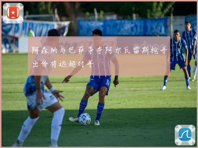 阿森纳与巴萨争夺阿尔瓦雷斯枪手出价将远超对手