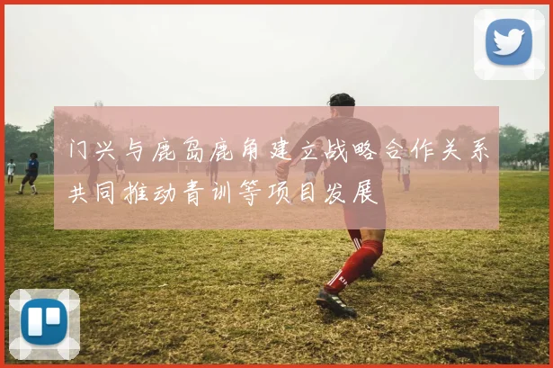 门兴与鹿岛鹿角建立战略合作关系共同推动青训等项目发展