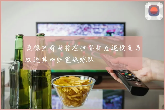 莫德里奇或将在世界杯后退役皇马欢迎其回归重返球队